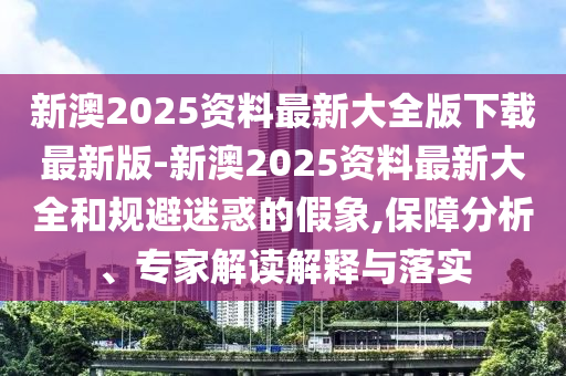 新澳2025資料最新大全版下載最新版-新澳2025資料最新大全和規(guī)避迷惑的假象,保障分析、專家解讀解釋與落實(shí)