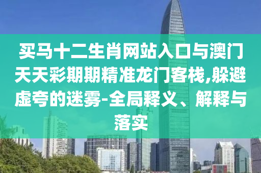 買馬十二生肖網(wǎng)站入口與澳門天天彩期期精準(zhǔn)龍門客棧,躲避虛夸的迷霧-全局釋義、解釋與落實(shí)