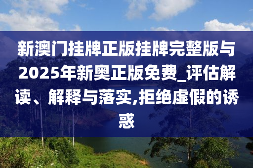 新澳門掛牌正版掛牌完整版與2025年新奧正版免費_評估解讀、解釋與落實,拒絕虛假的誘惑