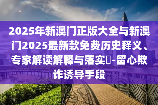 2025年新澳門正版大全與新澳門2025最新款免費歷史釋義、專家解讀解釋與落實?-留心欺詐誘導手段