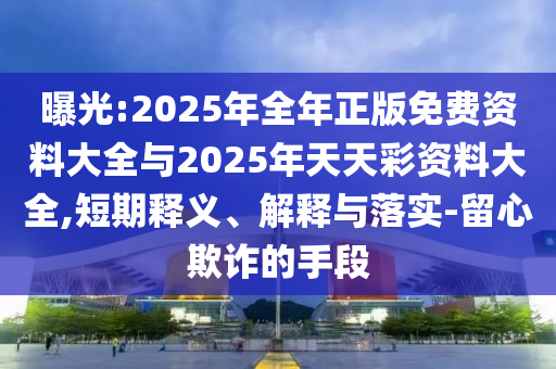 曝光:2025年全年正版免費資料大全與2025年天天彩資料大全,短期釋義、解釋與落實-留心欺詐的手段