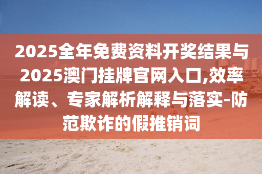 2025全年免費資料開獎結果與2025澳門掛牌官網入口,效率解讀、專家解析解釋與落實-防范欺詐的假推銷詞