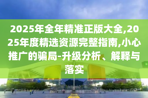 2025年全年精準正版大全,2025年度精選資源完整指南,小心推廣的騙局-升級分析、解釋與落實