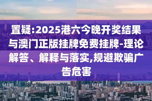 置疑:2025港六今晚開獎結(jié)果與澳門正版掛牌免費掛牌-理論解答、解釋與落實,規(guī)避欺騙廣告危害