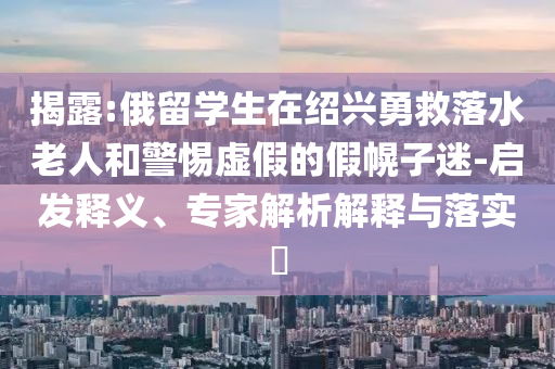 揭露:俄留學(xué)生在紹興勇救落水老人和警惕虛假的假幌子迷-啟發(fā)釋義、專家解析解釋與落實?
