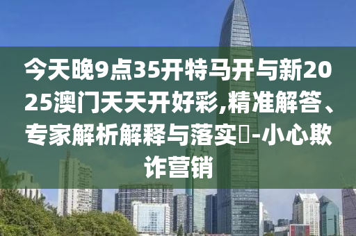 今天晚9點35開特馬開與新2025澳門天天開好彩,精準(zhǔn)解答、專家解析解釋與落實?-小心欺詐營銷