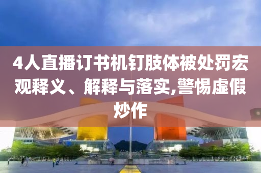4人直播訂書機釘肢體被處罰宏觀釋義、解釋與落實,警惕虛假炒作