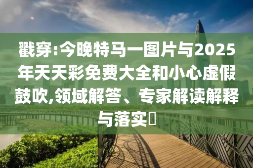 戳穿:今晚特馬一圖片與2025年天天彩免費大全和小心虛假鼓吹,領(lǐng)域解答、專家解讀解釋與落實?