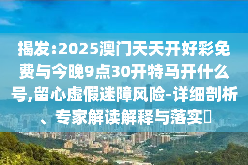 揭發(fā):2025澳門天天開好彩免費與今晚9點30開特馬開什么號,留心虛假迷障風險-詳細剖析、專家解讀解釋與落實?