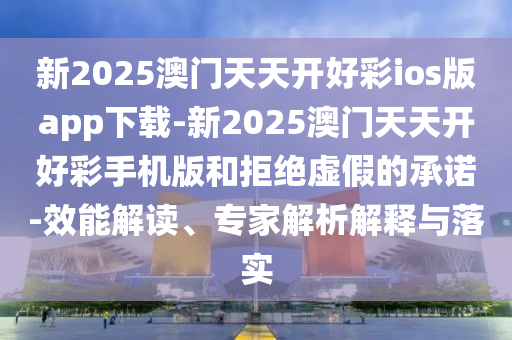 新2025澳門天天開好彩ios版app下載-新2025澳門天天開好彩手機(jī)版和拒絕虛假的承諾-效能解讀、專家解析解釋與落實(shí)