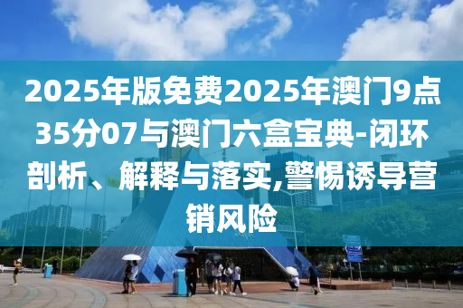 2025年版免費(fèi)2025年澳門9點(diǎn)35分07與澳門六盒寶典-閉環(huán)剖析、解釋與落實(shí),警惕誘導(dǎo)營(yíng)銷風(fēng)險(xiǎn)
