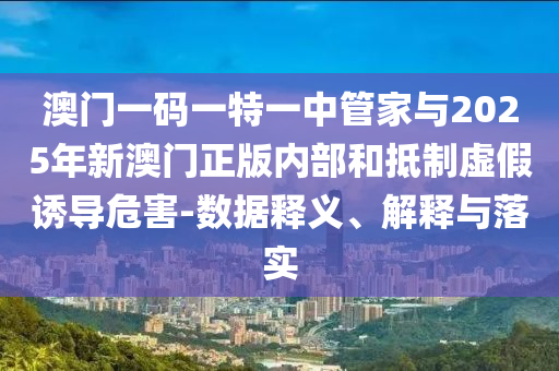澳門一碼一特一中管家與2025年新澳門正版內(nèi)部和抵制虛假誘導(dǎo)危害-數(shù)據(jù)釋義、解釋與落實(shí)