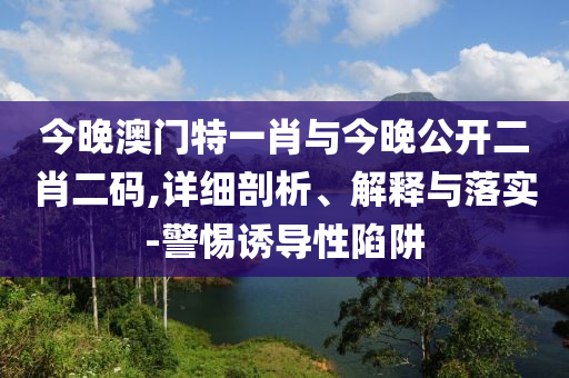 今晚澳門特一肖與今晚公開二肖二碼,詳細(xì)剖析、解釋與落實(shí)-警惕誘導(dǎo)性陷阱