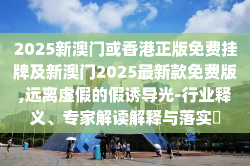 2025新澳門或香港正版免費掛牌及新澳門2025最新款免費版,遠離虛假的假誘導光-行業(yè)釋義、專家解讀解釋與落實?