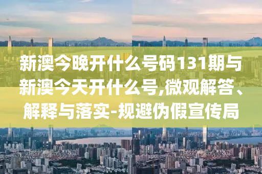 新澳今晚開什么號碼131期與新澳今天開什么號,微觀解答、解釋與落實-規(guī)避偽假宣傳局