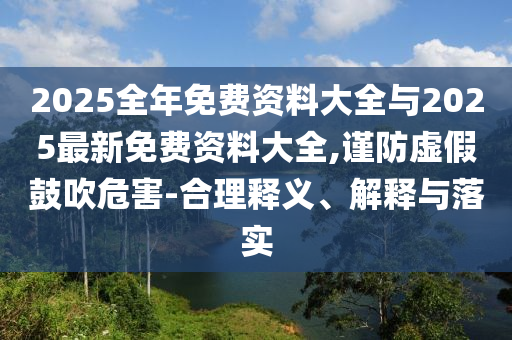 2025全年免費資料大全與2025最新免費資料大全,謹防虛假鼓吹危害-合理釋義、解釋與落實