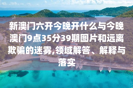 新澳門六開今晚開什么與今晚澳門9點35分39期圖片和遠離欺騙的迷霧,領(lǐng)域解答、解釋與落實