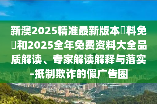 新澳2025精準最新版本資料免費和2025全年免費資料大全品質(zhì)解讀、專家解讀解釋與落實-抵制欺詐的假廣告圈