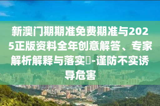 新澳門期期準免費期準與2025正版資料全年創(chuàng)意解答、專家解析解釋與落實?-謹防不實誘導危害