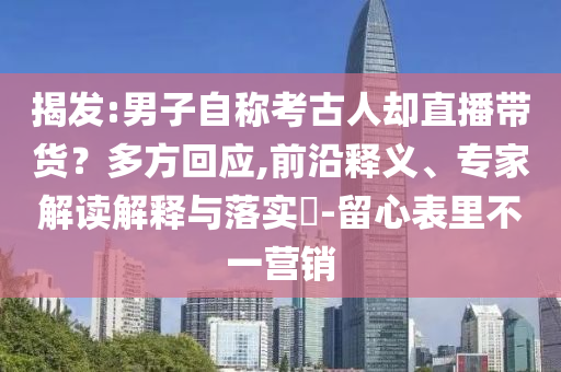 揭發(fā):男子自稱考古人卻直播帶貨？多方回應(yīng),前沿釋義、專家解讀解釋與落實?-留心表里不一營銷