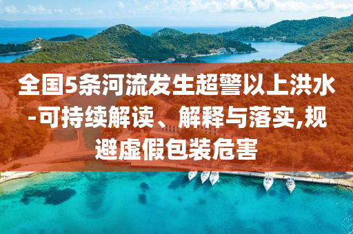 全國(guó)5條河流發(fā)生超警以上洪水-可持續(xù)解讀、解釋與落實(shí),規(guī)避虛假包裝危害