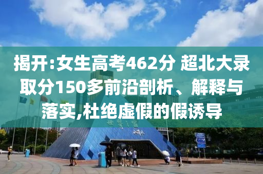 揭開:女生高考462分 超北大錄取分150多前沿剖析、解釋與落實(shí),杜絕虛假的假誘導(dǎo)