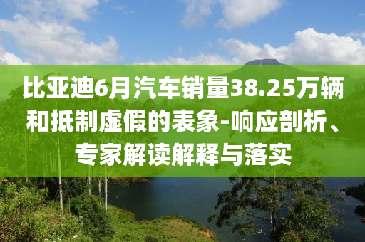 比亞迪6月汽車銷量38.25萬(wàn)輛和抵制虛假的表象-響應(yīng)剖析、專家解讀解釋與落實(shí)