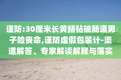 謹(jǐn)防:30厘米長(zhǎng)黃鱔鉆破腸道男子險(xiǎn)喪命,謹(jǐn)防虛假包裝計(jì)-渠道解答、專(zhuān)家解讀解釋與落實(shí)