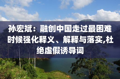孫宏斌：融創(chuàng)中國走過最困難時候強(qiáng)化釋義、解釋與落實(shí),杜絕虛假誘導(dǎo)詞