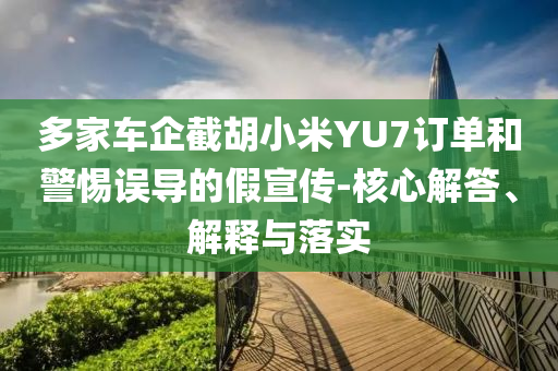 多家車企截胡小米YU7訂單和警惕誤導(dǎo)的假宣傳-核心解答、解釋與落實(shí)