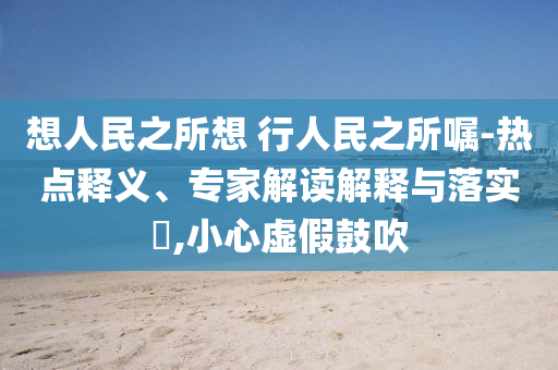 想人民之所想 行人民之所囑-熱點(diǎn)釋義、專家解讀解釋與落實(shí)?,小心虛假鼓吹