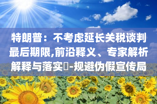 特朗普：不考慮延長關(guān)稅談判最后期限,前沿釋義、專家解析解釋與落實?-規(guī)避偽假宣傳局