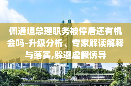 佩通坦總理職務(wù)被停后還有機會嗎-升級分析、專家解讀解釋與落實,躲避虛假誘導(dǎo)