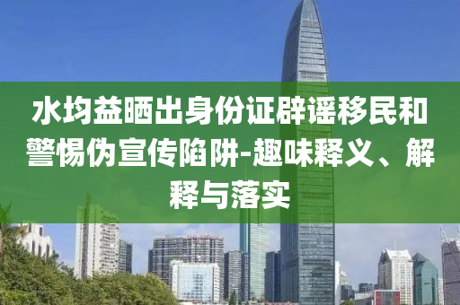 水均益曬出身份證辟謠移民和警惕偽宣傳陷阱-趣味釋義、解釋與落實