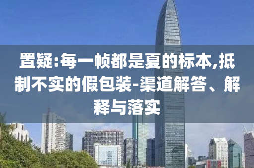 置疑:每一幀都是夏的標(biāo)本,抵制不實的假包裝-渠道解答、解釋與落實
