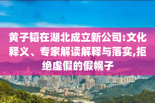黃子韜在湖北成立新公司:文化釋義、專家解讀解釋與落實,拒絕虛假的假幌子