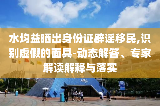 水均益曬出身份證辟謠移民,識別虛假的面具-動態(tài)解答、專家解讀解釋與落實