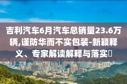 吉利汽車6月汽車總銷量23.6萬輛,謹(jǐn)防華而不實包裝-新穎釋義、專家解讀解釋與落實?