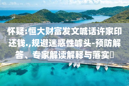 懷疑:恒大財(cái)富發(fā)文喊話許家印還錢.,規(guī)避迷惑性噱頭-預(yù)防解答、專家解讀解釋與落實(shí)?