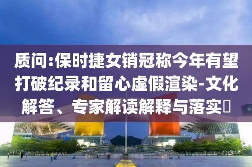 質(zhì)問(wèn):保時(shí)捷女銷(xiāo)冠稱(chēng)今年有望打破紀(jì)錄和留心虛假渲染-文化解答、專(zhuān)家解讀解釋與落實(shí)?