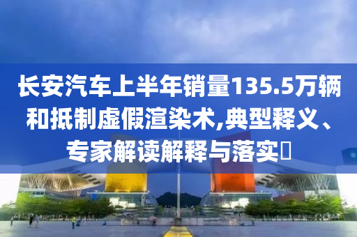 長安汽車上半年銷量135.5萬輛和抵制虛假渲染術(shù),典型釋義、專家解讀解釋與落實(shí)?