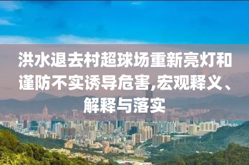 洪水退去村超球場重新亮燈和謹(jǐn)防不實(shí)誘導(dǎo)危害,宏觀釋義、解釋與落實(shí)