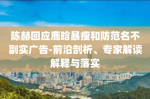 陳赫回應(yīng)鹿晗暴瘦和防范名不副實(shí)廣告-前沿剖析、專家解讀解釋與落實(shí)