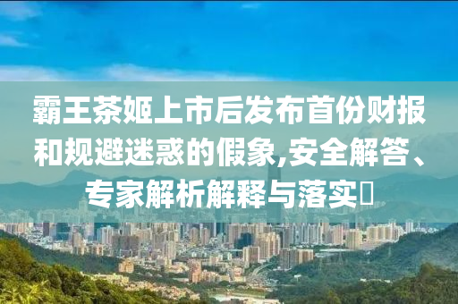 霸王茶姬上市后發(fā)布首份財報和規(guī)避迷惑的假象,安全解答、專家解析解釋與落實?