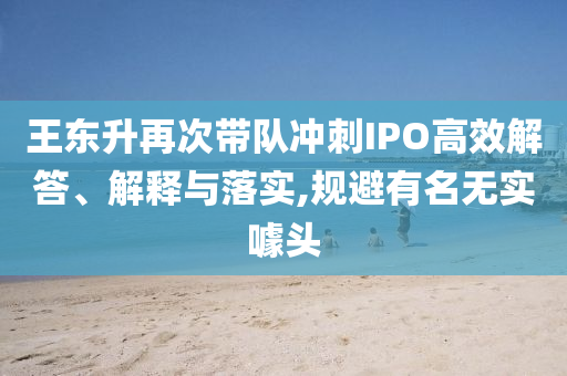 王東升再次帶隊沖刺IPO高效解答、解釋與落實,規(guī)避有名無實噱頭