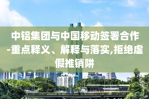 中鋁集團(tuán)與中國(guó)移動(dòng)簽署合作-重點(diǎn)釋義、解釋與落實(shí),拒絕虛假推銷阱