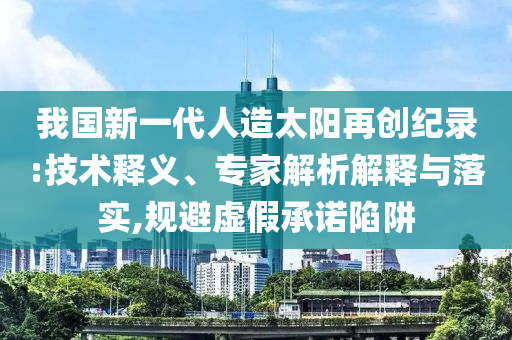 我國(guó)新一代人造太陽(yáng)再創(chuàng)紀(jì)錄:技術(shù)釋義、專家解析解釋與落實(shí),規(guī)避虛假承諾陷阱