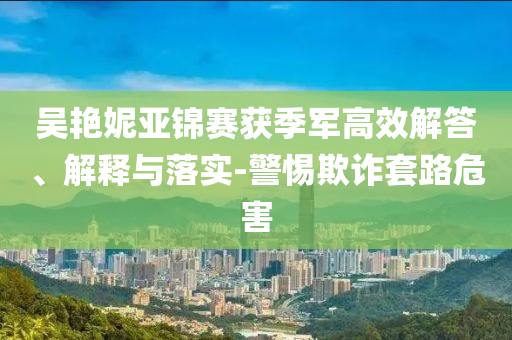 吳艷妮亞錦賽獲季軍高效解答、解釋與落實(shí)-警惕欺詐套路危害