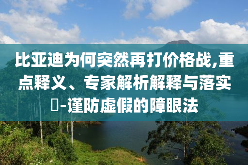 比亞迪為何突然再打價(jià)格戰(zhàn),重點(diǎn)釋義、專家解析解釋與落實(shí)?-謹(jǐn)防虛假的障眼法