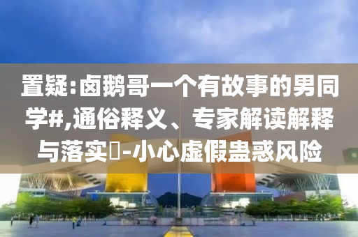 置疑:鹵鵝哥一個(gè)有故事的男同學(xué)#,通俗釋義、專家解讀解釋與落實(shí)?-小心虛假蠱惑風(fēng)險(xiǎn)